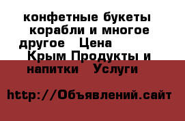 конфетные букеты, корабли и многое другое › Цена ­ 3 500 - Крым Продукты и напитки » Услуги   